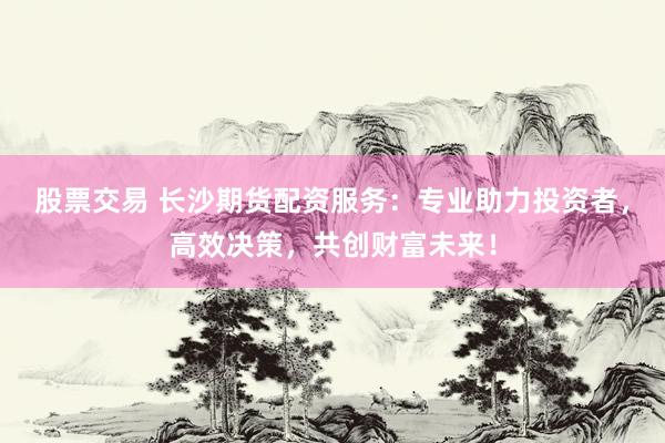 股票交易 长沙期货配资服务:专业助力投资者,高效决策,共创财富未来!
