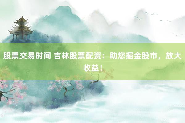 股票交易时间 吉林股票配资：助您掘金股市，放大收益！