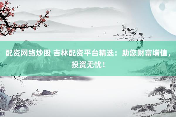 配资网络炒股 吉林配资平台精选：助您财富增值，投资无忧！