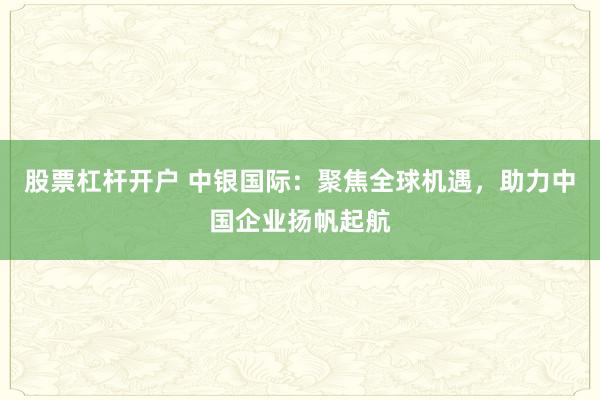 股票杠杆开户 中银国际：聚焦全球机遇，助力中国企业扬帆起航