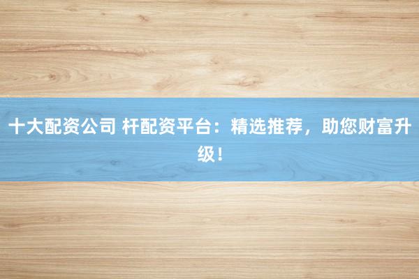十大配资公司 杆配资平台:精选推荐,助您财富升级!