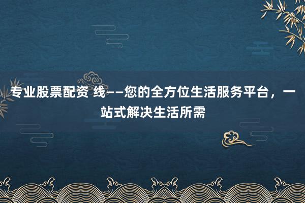 专业股票配资 线——您的全方位生活服务平台，一站式解决生活所需